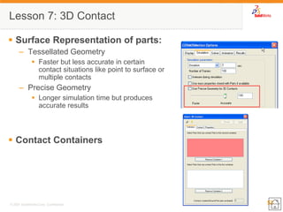 53 
© 2007 SolidWorks Corp. Confidential. 
Lesson 7: 3D Contact 
Surface Representation of parts: 
–Tessellated Geometry 
Faster but less accurate in certain contact situations like point to surface or multiple contacts 
–Precise Geometry 
Longer simulation time but produces accurate results 
Contact Containers 
 