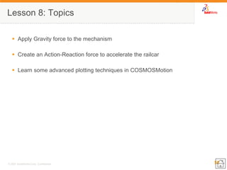 55 
© 2007 SolidWorks Corp. Confidential. 
Lesson 8: Topics 
Apply Gravity force to the mechanism 
Create an Action-Reaction force to accelerate the railcar 
Learn some advanced plotting techniques in COSMOSMotion  