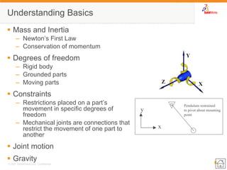 6 
© 2007 SolidWorks Corp. Confidential. 
Understanding Basics 
Mass and Inertia 
–Newton’s First Law 
–Conservation of momentum 
Degrees of freedom 
–Rigid body 
–Grounded parts 
–Moving parts 
Constraints 
–Restrictions placed on a part’s movement in specific degrees of freedom 
–Mechanical joints are connections that restrict the movement of one part to another 
Joint motion 
Gravity 
x 
y 
Pendulum restrained 
to pivot about mounting 
point  