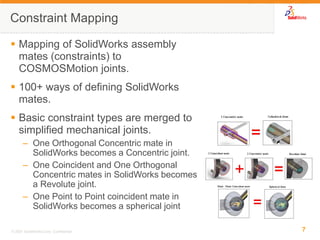 7 
© 2007 SolidWorks Corp. Confidential. 
Mapping of SolidWorks assembly mates (constraints) to COSMOSMotion joints. 
100+ ways of defining SolidWorks mates. 
Basic constraint types are merged to simplified mechanical joints. 
–One Orthogonal Concentric mate in SolidWorks becomes a Concentric joint. 
–One Coincident and One Orthogonal Concentric mates in SolidWorks becomes a Revolute joint. 
–One Point to Point coincident mate in SolidWorks becomes a spherical joint 
Constraint Mapping  