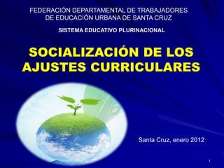 FEDERACIÓN DEPARTAMENTAL DE TRABAJADORES
    DE EDUCACIÓN URBANA DE SANTA CRUZ
       SISTEMA EDUCATIVO PLURINACIONAL



 SOCIALIZACIÓN DE LOS
AJUSTES CURRICULARES




                              Santa Cruz, enero 2012


                                                       1
 
