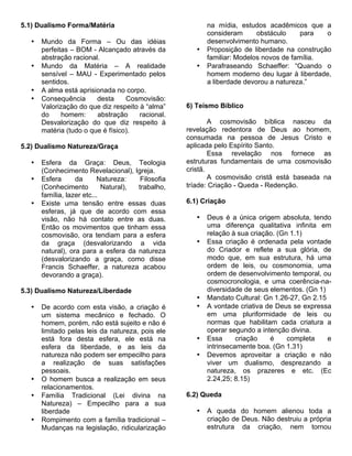 5.1) Dualismo Forma/Matéria                               na mídia, estudos acadêmicos que a
                                                          consideram      obstáculo     para  o
  •   Mundo da Forma – Ou das idéias                      desenvolvimento humano.
      perfeitas – BOM - Alcançado através da          •   Proposição de liberdade na construção
      abstração racional.                                 familiar: Modelos novos de família.
  •   Mundo da Matéria – A realidade                  •   Parafraseando Schaeffer: “Quando o
      sensível – MAU - Experimentado pelos                homem moderno deu lugar à liberdade,
      sentidos.                                           a liberdade devorou a natureza.”
  •   A alma está aprisionada no corpo.
  •   Consequência      desta     Cosmovisão:
      Valorização do que diz respeito à “alma”     6) Teísmo Bíblico
      do     homem:     abstração     racional.
      Desvalorização do que diz respeito à                 A cosmovisão bíblica nasceu da
      matéria (tudo o que é físico).               revelação redentora de Deus ao homem,
                                                   consumada na pessoa de Jesus Cristo e
5.2) Dualismo Natureza/Graça                       aplicada pelo Espírito Santo.
                                                           Essa revelação nos fornece as
  •   Esfera da Graça: Deus, Teologia              estruturas fundamentais de uma cosmovisão
      (Conhecimento Revelacional), Igreja.         cristã.
  •   Esfera      da      Natureza:    Filosofia           A cosmovisão cristã está baseada na
      (Conhecimento         Natural), trabalho,    tríade: Criação - Queda - Redenção.
      família, lazer etc...
  •   Existe uma tensão entre essas duas           6.1) Criação
      esferas, já que de acordo com essa
      visão, não há contato entre as duas.            •   Deus é a única origem absoluta, tendo
      Então os movimentos que tinham essa                 uma diferença qualitativa infinita em
      cosmovisão, ora tendiam para a esfera               relação à sua criação. (Gn 1.1)
      da graça (desvalorizando a vida                 •   Essa criação é ordenada pela vontade
      natural), ora para a esfera da natureza             do Criador e reflete a sua glória, de
      (desvalorizando a graça, como disse                 modo que, em sua estrutura, há uma
      Francis Schaeffer, a natureza acabou                ordem de leis, ou cosmonomia, uma
      devorando a graça).                                 ordem de desenvolvimento temporal, ou
                                                          cosmocronologia, e uma coerência-na-
5.3) Dualismo Natureza/Liberdade                          diversidade de seus elementos. (Gn 1)
                                                      •   Mandato Cultural: Gn 1.26-27, Gn 2.15
  •   De acordo com esta visão, a criação é           •   A vontade criativa de Deus se expressa
      um sistema mecânico e fechado. O                    em uma pluriformidade de leis ou
      homem, porém, não está sujeito e não é              normas que habilitam cada criatura a
      limitado pelas leis da natureza, pois ele           operar segundo a intenção divina.
      está fora desta esfera, ele está na             •   Essa      criação   é     completa    e
      esfera da liberdade, e as leis da                   intrinsecamente boa. (Gn 1.31)
      natureza não podem ser empecilho para           •   Devemos aproveitar a criação e não
      a realização de suas satisfações                    viver um dualismo, desprezando a
      pessoais.                                           natureza, os prazeres e etc. (Ec
  •   O homem busca a realização em seus                  2.24,25; 8.15)
      relacionamentos.
  •   Família Tradicional (Lei divina na           6.2) Queda
      Natureza) – Empecilho para a sua
      liberdade                                       •   A queda do homem alienou toda a
  •   Rompimento com a família tradicional –              criação de Deus. Não destruiu a própria
      Mudanças na legislação, ridicularização             estrutura da criação, nem tornou
 