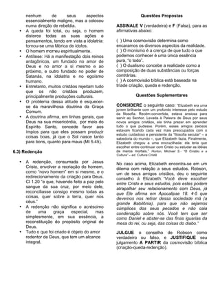 nenhum        de      seus       aspectos                    Questões Propostas
      essencialmente maligno, mas a colocou
      numa direção de rebeldia.                   ASSINALE V (verdadeira) e F (Falsa), para as
  •   A queda foi total, ou seja, o homem         afirmativas abaixo:
      distorce todas as suas ações e
      pensamentos, tendo em vista a idolatria:    ( ) Uma cosmovisão determina como
      tornou-se uma fábrica de ídolos.            encaramos os diversos aspectos da realidade.
  •   O homem morreu espiritualmente.             ( ) O monismo é a crença de que tudo o que
  •   Antítese: Há a manifestação dois reinos     podemos conhecer é uma única essência
      antagônicos, um fundado no amor de          pura, “o todo”.
      Deus e no amor a si mesmo e ao              ( ) O dualismo concebe a realidade como a
      próximo, e outro fundado no poder de        composição de duas substâncias ou forças
      Satanás, na idolatria e no egoísmo          contrárias.
      humano.                                     ( ) A cosmovisão bíblica está baseada na
  •   Entretanto, muitos cristãos rejeitam tudo   tríade criação, queda e redenção.
      que os não cristãos produzem,
      principalmente produções culturais.                      Questões Suplementares
  •   O problema dessa atitude é esquecer-
      se da maravilhosa doutrina da Graça         CONSIDERE o seguinte caso: “Elizabeth era uma
                                                  jovem brilhante com um profundo interesse pelo estudo
      Comum.                                      da filosofia. Recém-convertida, estava ansiosa para
  •   A doutrina afirma, em linhas gerais, que    servir ao Senhor. Levada à Palavra de Deus por seus
      Deus na sua misericórdia, por meio do       novos amigos cristãos, ela tinha prazer em aprender
      Espírito Santo, concede favor aos           tudo o que pudesse. Porém, esses amigos zelosos
      ímpios para que eles possam produzir        estavam ficando cada vez mais preocupados com o
                                                  estudo cuidadoso e persistente da “filosofia secular” – a
      coisas boas, já que o Sol nasce tanto       sabedoria do mundo –, que Elizabeth fazia. Finalmente,
      para bons, quanto para maus (Mt 5.45).      Elizabeth chegou a uma encruzilhada: ela teria que
                                                  escolher entre continuar com Cristo ou estudar as idéias
6.3) Redenção                                     de meros mortais.” Horton, Michael S.- “O Cristão e a
                                                  Cultura” – ed. Cultura Cristã

  •   A redenção, consumada por Jesus             No caso acima, Elizabeth encontra-se em um
      Cristo, envolver a recriação do homem,      dilema com relação a seus estudos. Robson,
      como “novo homem” em si mesmo, e o          um de seus amigos cristãos, deu o seguinte
      redirecionamento da criação para Deus.      conselho à Elizabeth: “Você deve escolher
      Cl 1.20 “e que, havendo feito a paz pelo    entre Cristo e seus estudos, pois estes podem
      sangue da sua cruz, por meio dele,          atrapalhar seu relacionamento com Deus, já
      reconciliasse consigo mesmo todas as        que Ele afirma em Apocalipse 18. 4-5 que
      coisas, quer sobre a terra, quer nos        devemos nos retirar dessa sociedade má (a
      céus.”                                      grande Babilônia), para que não sejamos
  •   A redenção não significa o acréscimo        cúmplices dos seus pecados e não caia
      de     uma    graça     especial,   mas     condenação sobre nós. Você tem que ser
      simplesmente, em sua essência, a            como Daniel e abster-se das finas iguarias da
      reconstituição do propósito original de     mesa do rei, ou seja, das coisas do diabo.”
      Deus.
  •   Tudo o que foi criado é objeto do amor      JULGUE o conselho de Robson como
      redentor de Deus, que tem um alcance        verdadeiro ou falso, e JUSTIFIQUE seu
      integral.                                   julgamento A PARTIR da cosmovisão bíblica
                                                  (criação-queda-redenção).
 