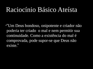 •“Um Deus bondoso, onipotente e criador não
poderia ter criado o mal e nem permitir sua
continuidade. Como a existência do mal é
comprovada, pode supor-se que Deus não
existe.”
Raciocínio Básico Ateísta
 