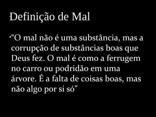 •
•“O mal não é uma substância, mas a
corrupção de substâncias boas que
Deus fez. O mal é como a ferrugem
no carro ou podridão em uma
árvore. É a falta de coisas boas, mas
não algo por si só”
Definição de Mal
 