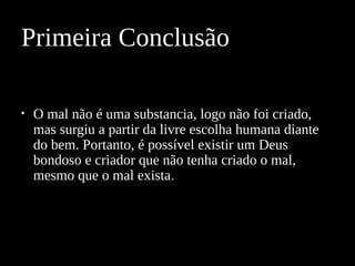 • O mal não é uma substancia, logo não foi criado,
mas surgiu a partir da livre escolha humana diante
do bem. Portanto, é possível existir um Deus
bondoso e criador que não tenha criado o mal,
mesmo que o mal exista.
Primeira Conclusão
 