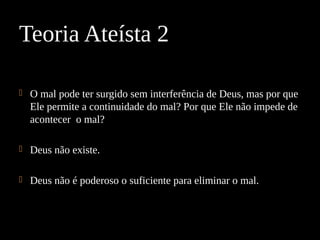  O mal pode ter surgido sem interferência de Deus, mas por que
Ele permite a continuidade do mal? Por que Ele não impede de
acontecer o mal?
 Deus não existe.
 Deus não é poderoso o suficiente para eliminar o mal.
Teoria Ateísta 2
 
