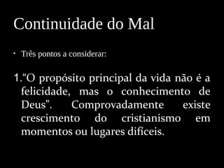 • Três pontos a considerar:
1.“O propósito principal da vida não é a
felicidade, mas o conhecimento de
Deus”. Comprovadamente existe
crescimento do cristianismo em
momentos ou lugares difíceis.
Continuidade do Mal
 
