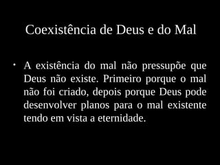 • A existência do mal não pressupõe que
Deus não existe. Primeiro porque o mal
não foi criado, depois porque Deus pode
desenvolver planos para o mal existente
tendo em vista a eternidade.
Coexistência de Deus e do Mal
 