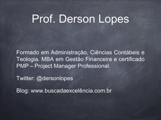 Prof. Derson Lopes
Formado em Administração, Ciências Contábeis e
Teologia. MBA em Gestão Financeira e certificado
PMP – Project Manager Professional.
Twitter: @dersonlopes
Blog: www.buscadaexcelência.com.br
 