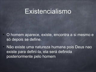 Existencialismo
O homem aparece, existe, encontra a si mesmo e
só depois se define.
Não existe uma natureza humana pois Deus nao
existe para definí-la, ela será definida
posteriormente pelo homem
 