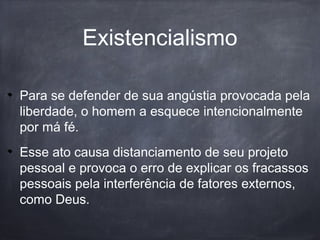 Existencialismo
Para se defender de sua angústia provocada pela
liberdade, o homem a esquece intencionalmente
por má fé.
Esse ato causa distanciamento de seu projeto
pessoal e provoca o erro de explicar os fracassos
pessoais pela interferência de fatores externos,
como Deus.
 