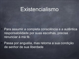 Para assumir a completa consciência e a autêntica
responsabilidade por suas escolhas, precisa
renunciar à má fé.
Passa por angustia, mas retorna a sua condição
de senhor de sua liberdade
Existencialismo
 