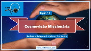 Cosmovisão Missionária
www.ebdemfoco.com
Professor: Erberson R. Pinheiro dos Santos
Lição 12
 