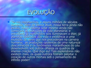 EVOLUÇÃO ‘ Se nos reportarmos, a alguns milhões de séculos somente, além da época atual, nossa terra ainda não existia, nosso sistema solar mesmo ainda não começara as evoluções da vida planetária; e entretanto já esplêndidos sóis iluminavam o éter; já planetas habitados dão vida e existência a uma multidão de seres que nos precederam na carreira humana;  as produções opulentas de uma natureza desconhecida e os fenômenos maravilhosos do céu desenvolvem sob outros olhares os quadros da imensa criação.  Que digo eu!  Tais esplendores não existem mais, os quais outrora fizeram palpitar o coração de outros mortais sob o pensamento do infinito poder!  