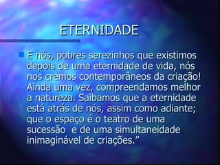 ETERNIDADE E nós, pobres serezinhos que existimos depois de uma eternidade de vida, nós nos cremos contemporâneos da criação! Ainda uma vez, compreendamos melhor a natureza. Saibamos que a eternidade está atrás de nós, assim como adiante; que o espaço é o teatro de uma sucessão  e de uma simultaneidade inimaginável de criações.” 