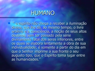 HUMANO “  o espírito não chega a receber a iluminação divina, que lhe dá, ao mesmo tempo, o livre arbítrio e a consciência, a noção de seus altos destinos, sem ter passado pela série divinamente fatal dos seres inferiores, entre os quais se elabora lentamente a obra de sua individualidade; é somente a partir do dia em que o Senhor imprime a sua fronte o seu augusto tipo, que o Espírito toma lugar entre as humanidades.” 