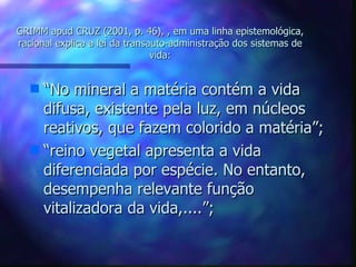 GRIMM apud CRUZ (2001, p. 46), , em uma linha epistemológica, racional explica a lei da transauto-administração dos sistemas de vida: “ No mineral a matéria contém a vida difusa, existente pela luz, em núcleos reativos, que fazem colorido a matéria”; “ reino vegetal apresenta a vida diferenciada por espécie. No entanto, desempenha relevante função vitalizadora da vida,....”; 