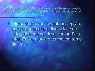 GRIMM apud CRUZ (2001, p. 46), , em uma linha epistemológica, racional explica a lei da transauto-administração dos sistemas de vida: “ Humano é o que faz autopercepção, portanto, percebe a diversidade da vida, sabe que vai desencarnar. Pela inteligência, marca o tempo em torno da luz...” 