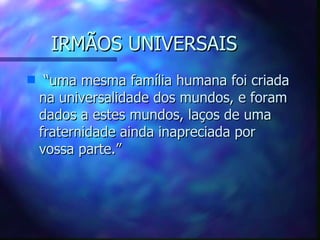 IRMÃOS UNIVERSAIS “ uma mesma família humana foi criada na universalidade dos mundos, e foram dados a estes mundos, laços de uma fraternidade ainda inapreciada por vossa parte.” 