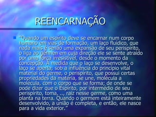 REENCARNAÇÃO “ Quando um espírito deve se encarnar num corpo humano em vias de formação, um laço fluídico, que nada mais é senão uma expansão de seu perispírito, o liga ao gérmen em cuja direção ele se sente atraído por uma força irresistível, desde o momento da concepção. A medida que o laço se desenvolve, o laço se aperta; sob a influência do princípio vital material do germe, o perispírito, que possui certas propriedades da matéria, se une, molécula a molécula, com o corpo que se forma; de onde se pode dizer que o Espírito, por intermédio de seu perispírito, toma, .., raiz nesse germe, como uma planta na terra. Quando o germem está inteiramente desenvolvido, a união é completa, e então, ele nasce para a vida exterior.” 