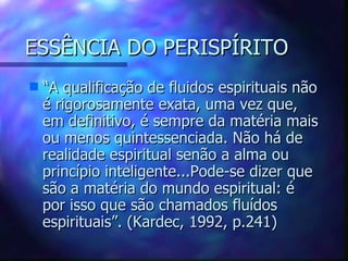 ESSÊNCIA DO PERISPÍRITO “ A qualificação de fluidos espirituais não é rigorosamente exata, uma vez que, em definitivo, é sempre da matéria mais ou menos quintessenciada. Não há de realidade espiritual senão a alma ou princípio inteligente...Pode-se dizer que são a matéria do mundo espiritual: é por isso que são chamados fluídos espirituais”. (Kardec, 1992, p.241) 