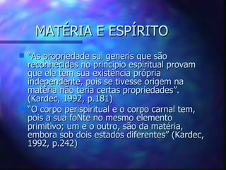 MATÉRIA E ESPÍRITO “ As propriedade sui generis que são reconhecidas no principio espiritual provam que ele tem sua existência própria independente, pois se tivesse origem na matéria não teria certas propriedades”. (Kardec, 1992, p.181) “ O corpo perispiritual e o corpo carnal tem, pois a sua foNte no mesmo elemento primitivo; um e o outro, são da matéria, embora sob dois estados diferentes” (Kardec, 1992, p.242) 