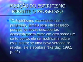 POSIÇÃO DO ESPIRITISMO PERANTE O PROGRESSO “ O Espiritismo, marchando com o progresso, jamais será ultrapassado porque, se novas descobertas demonstrassem estar em erro sobre um certo ponto, ele se modificaria sobre esse ponto; se uma nova verdade se revelar, ele a aceitará.”(Kardec, 1992, p. 40) 
