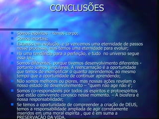 CONCLUSÕES Somos espíritos – temos corpo; Somos imortais;  Estamos em evolução, e já vencemos uma eternidade de passos nesse processo, mas temos uma eternidade para evoluir; Há uma tendência para a perfeição, e tudo  no universo segue essa lei.; Somos diferentes, porque tivemos desenvolvimento diferentes -  portanto somos singulares. A reencarnação é a oportunidade que temos de exemplificar o quanto aprendemos, ao mesmo tempo que a oportunidade de continuar aprendendo; Não somos melhores ou piores, mas nossas ações revelam o nosso estado de desenvolvimento – “quem não age não é’; Somos co-responsáveis por todos os espíritos e protoespíritos que estão convivendo conosco nesse momento. – A biosfera é nossa responsabilidade; Se temos a oportunidade de compreender a criação de DEUS, temos a responsabilidade ampliada de agir corretamente inseridos em uma moral espírita , que é em suma a PRESERVAÇÃO DA VIDA.  