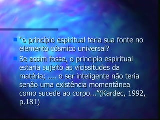 “ o princípio espiritual teria sua fonte no elemento cósmico universal? Se assim fosse, o principio espiritual estaria sujeito às vicissitudes da matéria; .... o ser inteligente não teria senão uma existência momentânea como sucede ao corpo...”(Kardec, 1992, p.181)  