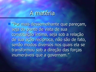 A matéria  “ Por mais dessemelhante que pareçam, seja do ponto de vista de sua constituição íntima, seja sob a relação de sua ação recíproca, não são de fato, senão modos diversos nos quais ela se transformou sob a direção das forças inumeráveis que a governam.” 