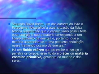 Segundo David Bohm, um dos autores do livro o Paradigma Holográfico”a atual situação da física teórica subentende que o espaço vazio possui toda essa energia e que a matéria corresponde a um ligeiro aumento da energia e, portanto, que a matéria assemelha-se a uma pequena ondulação nesse tremendo oceano de energia.” Há um  fluído etéreo  que preenche o espaço e penetra os corpos; esse fluído é o  éter  ou  matéria cósmica primitiva,  geradora do mundo e dos seres. 