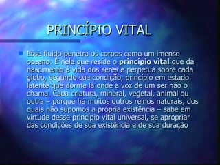 PRINCÍPIO VITAL Esse fluído penetra os corpos como um imenso oceano. É nele que reside o  princípio vital  que dá nascimento à vida dos seres e perpetua sobre cada globo, segundo sua condição, princípio em estado latente que dorme lá onde a voz de um ser não o chama. Cada criatura, mineral, vegetal, animal ou outra – porque há muitos outros reinos naturais, dos quais não supomos a própria existência – sabe em virtude desse princípio vital universal, se apropriar das condições de sua existência e de sua duração 