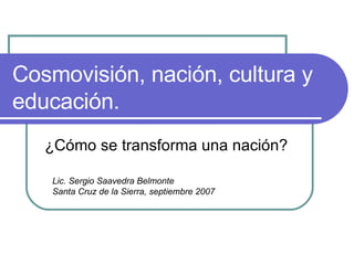 Cosmovisión, nación, cultura y educación. ¿Cómo se transforma una nación? Lic. Sergio Saavedra Belmonte Santa Cruz de la Sierra, septiembre 2007 