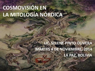COSMOVISIÓN EN 
LA MITOLOGÍA NÓRDICA 
LIC. SELENE PINTO OLIVERA 
MARTES 4 DE NOVIEMBRE, 2014 
LA PAZ, BOLIVIA 
 