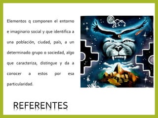 Elementos q componen el entorno
e imaginario social y que identifica a
una población, ciudad, país, a un
determinado grupo o sociedad, algo
que caracteriza, distingue y da a
conocer a estos por esa
particularidad.
REFERENTES
 