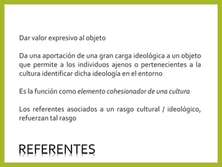 Dar valor expresivo al objeto
Da una aportación de una gran carga ideológica a un objeto
que permite a los individuos ajenos o pertenecientes a la
cultura identificar dicha ideología en el entorno
Es la función como elemento cohesionador de una cultura
Los referentes asociados a un rasgo cultural / ideológico,
refuerzan tal rasgo
REFERENTES
 