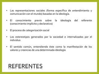 • Las representaciones sociales (forma específica de entendimiento y
comunicación con el mundo) basadas en la ideología.
• El conocimiento previo sobre la ideología del referente
(conocimiento implícito y declarativo)
• El proceso de categorización social
• Los estereotipos generados por la sociedad e internalizados por el
individuo
• El sentido común, entendiendo éste como la manifestación de los
valores y creencias de una determinada ideología
REFERENTES
 