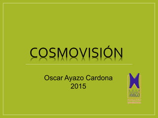 COSMOVISIÓN
Oscar Ayazo Cardona
2015
 