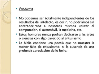 Problema No podemos ser totalmente independientes de los resultados del intelecto, es decir, no podríamos sin contradecirnos a nosotros mismos utilizar el computador, el automóvil, la medicina, etc.  Estos hombres nunca podrán dedicarse a las artes o ciencias con algo parecido al entusiasmo La biblia contiene una poesía que no muestra la menor falta de entusiasmo, ni la ausencia de una profunda apreciación de lo bello. 