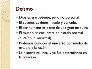 Deísmo Dios es trascedente, pero no personal. El cosmos es determinado y cerrado. El ser humano es parte de una gran maquina El mundo se encuentra en estado normal (ni caído, ni anormal) Podemos conocer el universo por medio del estudio y la razón. La historia es lineal y ya fue determinada en la creación. 