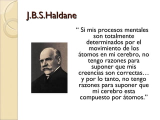 J.B.S.Haldane “  Si mis procesos mentales son totalmente determinados por el movimiento de los átomos en mi cerebro, no tengo razones para suponer que mis creencias son correctas… y por lo tanto, no tengo razones para suponer que mi cerebro esta compuesto por átomos.” 