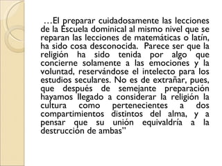 … El preparar cuidadosamente las lecciones de la Escuela dominical al mismo nivel que se reparan las lecciones de matemáticas o latín, ha sido cosa desconocida.  Parece ser que la religión ha sido tenida por algo que concierne solamente a las emociones y la voluntad, reservándose el intelecto para los estudios seculares. No es de extrañar, pues, que después de semejante preparación hayamos llegado a considerar la religión la cultura como pertenecientes a dos compartimientos distintos del alma, y a pensar que su unión equivaldría a la destrucción de ambas” 