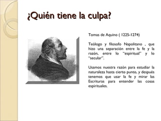 ¿Quién tiene la culpa?  Tomas de Aquino ( 1225-1274) Teólogo y filosofo Napolitano , que hizo una separación entre la fe y la razón, entre lo “espiritual” y lo “secular”. Usamos nuestra razón para estudiar la naturaleza hasta cierto punto, y después tenemos que usar la fe y mirar las Escrituras para entender las cosas espirituales.  