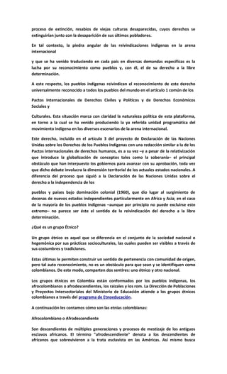 proceso de extinción, resabios de viejas culturas desaparecidas, cuyos derechos se
extinguirían junto con la desaparición de sus últimos pobladores.

En tal contexto, la piedra angular de las reivindicaciones indígenas en la arena
internacional

y que se ha venido traduciendo en cada país en diversas demandas específicas es la
lucha por su reconocimiento como pueblos y, con él, el de su derecho a la libre
determinación.

A este respecto, los pueblos indígenas reivindican el reconocimiento de este derecho
universalmente reconocido a todos los pueblos del mundo en el artículo 1 común de los

Pactos Internacionales de Derechos Civiles y Políticos y de Derechos Económicos
Sociales y

Culturales. Esta situación marca con claridad la naturaleza política de esta plataforma,
en torno a la cual se ha venido produciendo la ya referida unidad programática del
movimiento indígena en los diversos escenarios de la arena internacional.

Este derecho, incluido en el artículo 3 del proyecto de Declaración de las Naciones
Unidas sobre los Derechos de los Pueblos Indígenas con una redacción similar a la de los
Pactos internacionales de derechos humanos, es a su vez –y a pesar de la relativización
que introduce la globalización de conceptos tales como la soberanía– el principal
obstáculo que han interpuesto los gobiernos para avanzar con su aprobación, toda vez
que dicho debate involucra la dimensión territorial de los actuales estados nacionales. A
diferencia del proceso que siguió a la Declaración de las Naciones Unidas sobre el
derecho a la independencia de los

pueblos y países bajo dominación colonial (1960), que dio lugar al surgimiento de
decenas de nuevos estados independientes particularmente en Africa y Asia; en el caso
de la mayoría de los pueblos indígenas –aunque por principio no puede excluirse este
extremo– no parece ser éste el sentido de la reivindicación del derecho a la libre
determinación.

¿Qué es un grupo Étnico?

Un grupo étnico es aquel que se diferencia en el conjunto de la sociedad nacional o
hegemónica por sus prácticas socioculturales, las cuales pueden ser visibles a través de
sus costumbres y tradiciones.

Estas últimas le permiten construir un sentido de pertenencia con comunidad de origen,
pero tal auto reconocimiento, no es un obstáculo para que sean y se identifiquen como
colombianos. De este modo, comparten dos sentires: uno étnico y otro nacional.

Los grupos étnicos en Colombia están conformados por los pueblos indígenas, los
afrocolombianos o afrodescendientes, los raizales y los rom. La Dirección de Poblaciones
y Proyectos Intersectoriales del Ministerio de Educación atiende a los grupos étnicos
colombianos a través del programa de Etnoeducación.

A continuación les contamos cómo son las etnias colombianas:

Afrocolombiano o Afrodescendiente

Son descendientes de múltiples generaciones y procesos de mestizaje de los antiguos
esclavos africanos. El término "afrodescendiente" denota a los descendientes de
africanos que sobrevivieron a la trata esclavista en las Américas. Así mismo busca
 