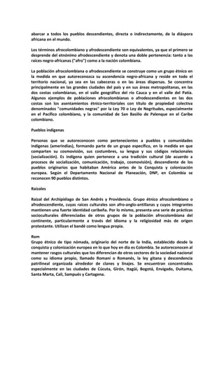 abarcar a todos los pueblos descendientes, directa o indirectamente, de la diáspora
africana en el mundo.

Los términos afrocolombiano y afrodescendiente son equivalentes, ya que el primero se
desprende del etnónimo afrodescendiente y denota una doble pertenencia: tanto a las
raíces negro-africanas ("afro") como a la nación colombiana.

La población afrocolombiana o afrodescendiente se construye como un grupo étnico en
la medida en que autoreconozca su ascendencia negro-africana y reside en todo el
territorio nacional, ya sea en las cabeceras o en las áreas dispersas. Se concentra
principalmente en las grandes ciudades del país y en sus áreas metropolitanas, en las
dos costas colombianas, en el valle geográfico del río Cauca y en el valle del Patía.
Algunos ejemplos de poblaciones afrocolombianas o afrodescendientes en las dos
costas son los asentamientos étnico-territoriales con título de propiedad colectiva
denominados "comunidades negras" por la Ley 70 o Ley de Negritudes, especialmente
en el Pacífico colombiano, y la comunidad de San Basilio de Palenque en el Caribe
colombiano.

Pueblos indígenas

Personas que se autoreconocen como pertenecientes a pueblos y comunidades
indígenas (amerindias), formando parte de un grupo específico, en la medida en que
comparten su cosmovisión, sus costumbres, su lengua y sus códigos relacionales
(socialización). Es indígena quien pertenece a una tradición cultural (de acuerdo a
procesos de socialización, comunicación, trabajo, cosmovisión), descendiente de los
pueblos originarios que habitaban América antes de la Conquista y colonización
europea. Según el Departamento Nacional de Planeación, DNP, en Colombia se
reconocen 90 pueblos distintos.

Raizales

Raizal del Archipiélago de San Andrés y Providencia. Grupo étnico afrocolombiano o
afrodescendiente, cuyas raíces culturales son afro-anglo-antillanas y cuyos integrantes
mantienen una fuerte identidad caribeña. Por lo mismo, presenta una serie de prácticas
socioculturales diferenciadas de otros grupos de la población afrocolombiana del
continente, particularmente a través del idioma y la religiosidad más de origen
protestante. Utilizan el bandé como lengua propia.

Rom
Grupo étnico de tipo nómada, originario del norte de la India, establecido desde la
conquista y colonización europea en lo que hoy en día es Colombia. Se autoreconocen al
mantener rasgos culturales que los diferencian de otros sectores de la sociedad nacional
como su idioma propio, llamado Romaní o Romanés, la ley gitana y descendencia
patrilineal organizada alrededor de clanes y linajes. Se encuentran concentrados
especialmente en las ciudades de Cúcuta, Girón, Itagüí, Bogotá, Envigado, Duitama,
Santa Marta, Cali, Sampués y Cartagena.
 