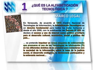 En Venezuela, de acuerdo al CNTI (Centro Nacional de
Tecnologías de Información), la Alfabetización Tecnológica es
un derecho fundamental para todos los seres humanos y
desde el año 2000, con la publicación del Decreto N° 825, se
declara el acceso y uso de Internet como política prioritaria
para el desarrollo cultural, económico, social y político del
país…

… se pretende impulsar un nuevo esquema de ordenamiento
que promueve el uso de las Tecnologías de Información (TI)
en los diferentes ámbitos de la sociedad para conectarse con
la sociedad de la información, sobre la base de la justicia
social, el desarrollo endógeno, la democracia participativa y
la soberanía nacional…
 