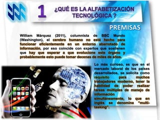 William Márquez (2011), columnista de BBC Mundo
(Washington), el cerebro humano no está hecho para
funcionar eficientemente en un entorno abarrotado de
información, por eso coincide con expertos que sostienen
que hay que esperar a que evolucione este órgano y
probablemente esto puede tomar decenas de miles de años.

                                       Lo más curioso, es que en el
                                       mercado laboral de los países
                                       desarrollados, se solicita como
                                       requisito     para       muchos
                                       trabajadores moderno, tener la
                                       habilidad de poder realizar
                                       tareas múltiples de manejo de
                                       información
                                       simultáneamente, lo que en
                                       inglés se denomina “multi-
                                       tasking”.
 