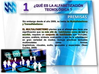 Sin embargo desde el año 2009, se habla de Multialfabetismo
y Transalfabetismo:

EL MULTIALFABETISMO plantea que el alfabetismo tiene una
significación que va más allá de habilidades como de leer y
escribir, requiere un conjunto de habilidades que incluyen:
acceso, análisis, síntesis, evaluación y uso de la información
en gran variedad de modos. Incluye practicas textuales
multimodales                     como                   formas
lingüísticas, visuales, audio, gestuales y espaciales. (Sean
Cordes, 2009)
 
