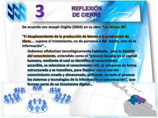 De acuerdo con Joseph Stiglitz (2003) en su obra “Los felices 90”,

“El desplazamiento de la producción de bienes a la producción de
ideas…. supone el tratamiento, no de personal o del stocks, sino de la
información”…
    Debemos alfabetizar tecnológicamente hablando, para la Gestión
    del conocimiento, entendido como el “proceso basado en el capital
    humano, mediante el cual se identifica el conocimiento
    accesible, se selecciona el conocimiento útil, se almacena de forma
    estructurada y se transfiere, para finalizar con el uso del
    conocimiento creado y almacenado, utilizando en todo el proceso
    los sistemas y tecnologías de la información y comunicación”, que
    forman parte de un Ecosistema digital…
 